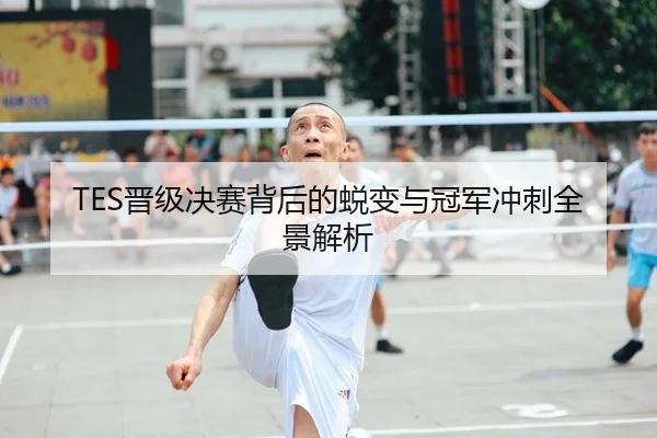 TES晋级决赛背后的蜕变与冠军冲刺全景解析