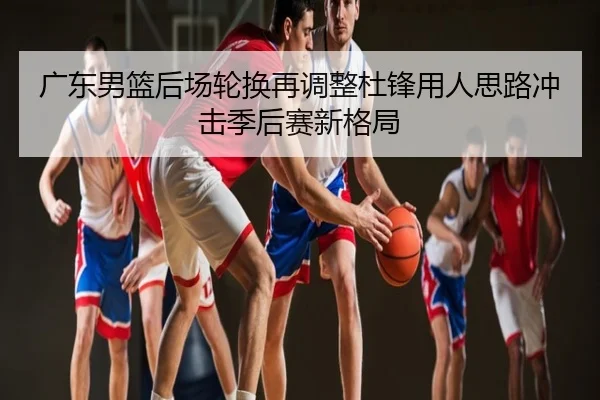 广东男篮后场轮换再调整杜锋用人思路冲击季后赛新格局