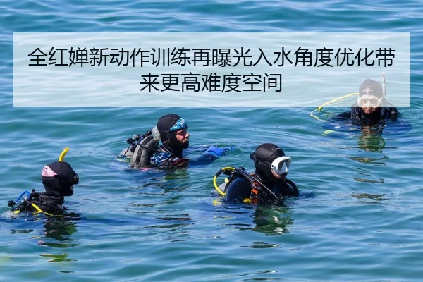 全红婵新动作训练再曝光入水角度优化带来更高难度空间