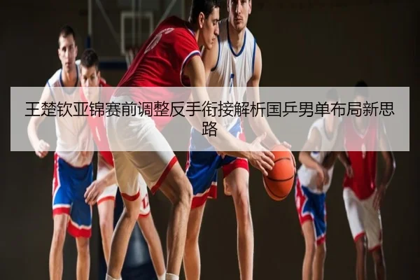 王楚钦亚锦赛前调整反手衔接解析国乒男单布局新思路