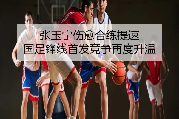 张玉宁伤愈合练提速 国足锋线首发竞争再度升温