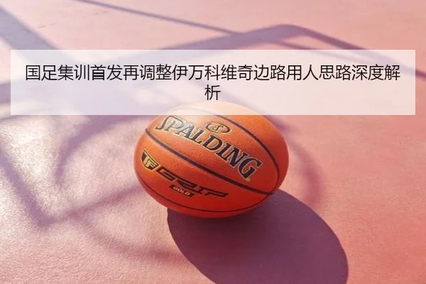 国足集训首发再调整伊万科维奇边路用人思路深度解析