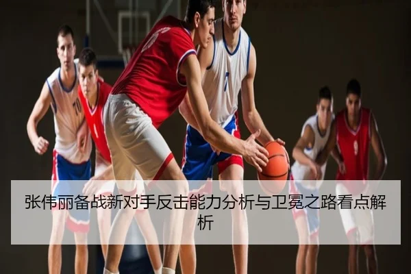 张伟丽备战新对手反击能力分析与卫冕之路看点解析