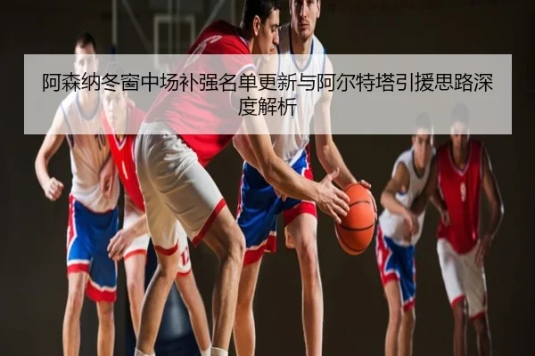 阿森纳冬窗中场补强名单更新与阿尔特塔引援思路深度解析