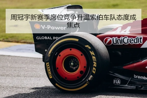 周冠宇新赛季席位竞争升温索伯车队态度成焦点