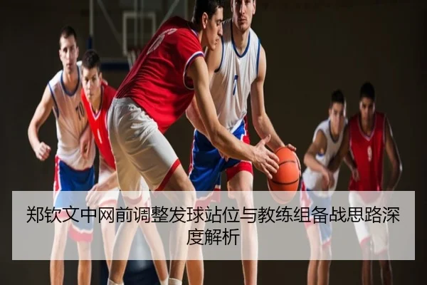 郑钦文中网前调整发球站位与教练组备战思路深度解析